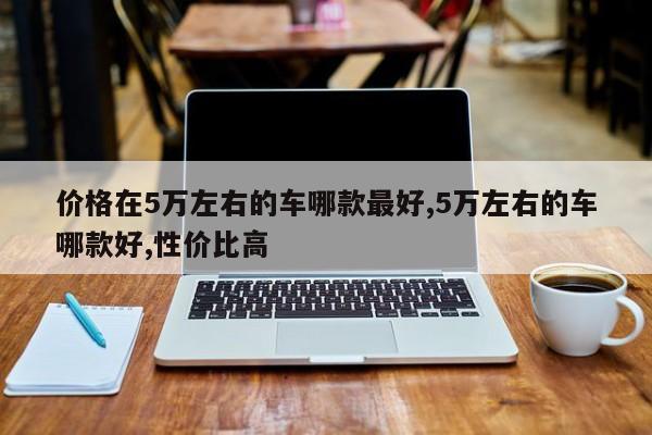 价格在5万左右的车哪款最好,5万左右的车哪款好,性价比高