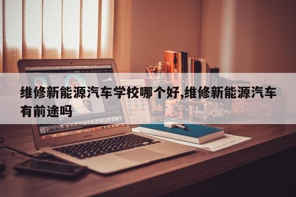 维修新能源汽车学校哪个好,维修新能源汽车有前途吗