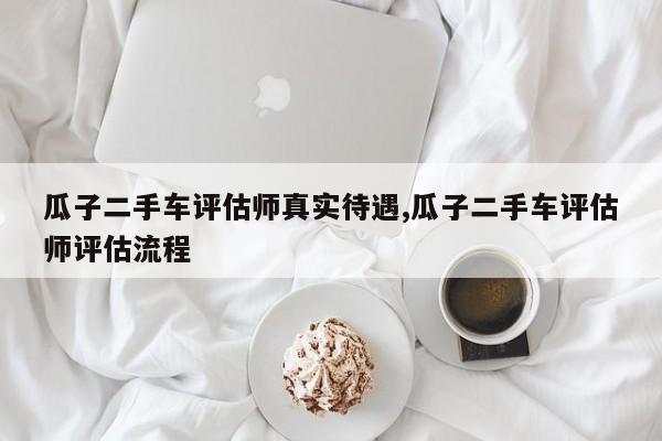 瓜子二手车评估师真实待遇,瓜子二手车评估师评估流程