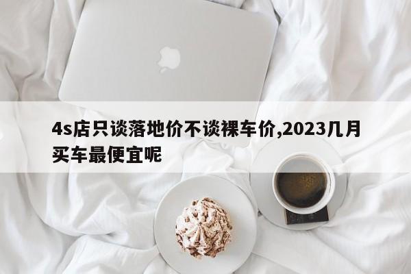 4s店只谈落地价不谈裸车价,2023几月买车最便宜呢