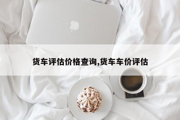 货车评估价格查询,货车车价评估