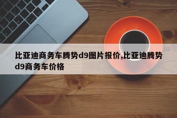 比亚迪商务车腾势d9图片报价,比亚迪腾势d9商务车价格