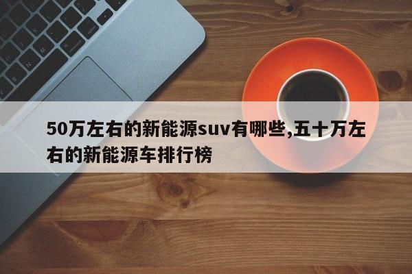 50万左右的新能源suv有哪些,五十万左右的新能源车排行榜