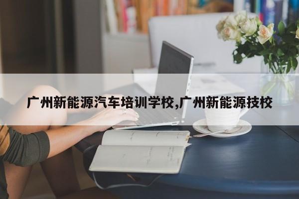 广州新能源汽车培训学校,广州新能源技校