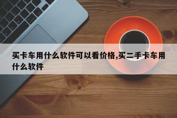 买卡车用什么软件可以看价格,买二手卡车用什么软件