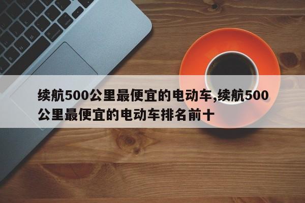 续航500公里最便宜的电动车,续航500公里最便宜的电动车排名前十