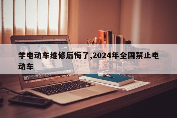 学电动车维修后悔了,2024年全国禁止电动车