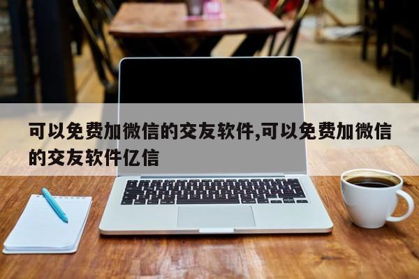 可以免费加微信的交友软件,可以免费加微信的交友软件亿信