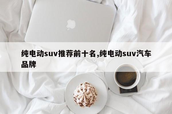 纯电动suv推荐前十名,纯电动suv汽车品牌