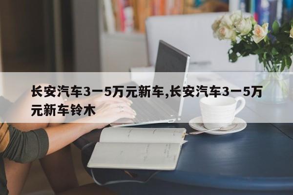 长安汽车3一5万元新车,长安汽车3一5万元新车铃木