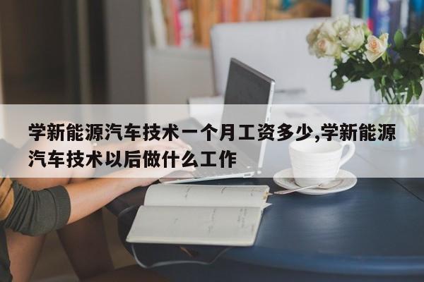 学新能源汽车技术一个月工资多少,学新能源汽车技术以后做什么工作