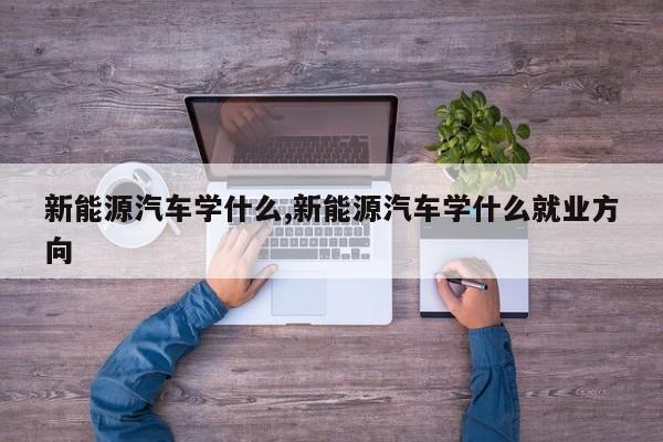 新能源汽车学什么,新能源汽车学什么就业方向