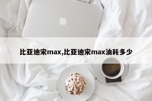 比亚迪宋max,比亚迪宋max油耗多少