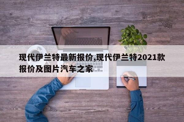 现代伊兰特最新报价,现代伊兰特2021款报价及图片汽车之家