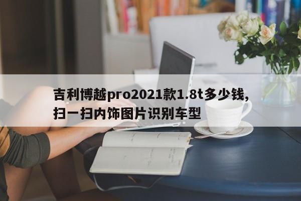 吉利博越pro2021款1.8t多少钱,扫一扫内饰图片识别车型