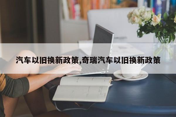 汽车以旧换新政策,奇瑞汽车以旧换新政策