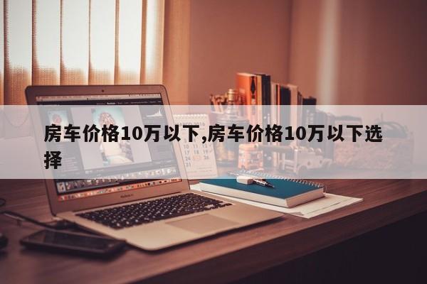 房车价格10万以下,房车价格10万以下选择