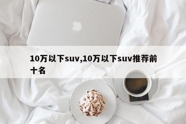 10万以下suv,10万以下suv推荐前十名