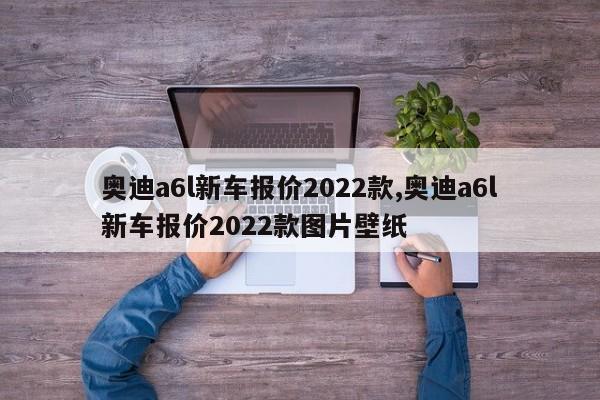 奥迪a6l新车报价2022款,奥迪a6l新车报价2022款图片壁纸