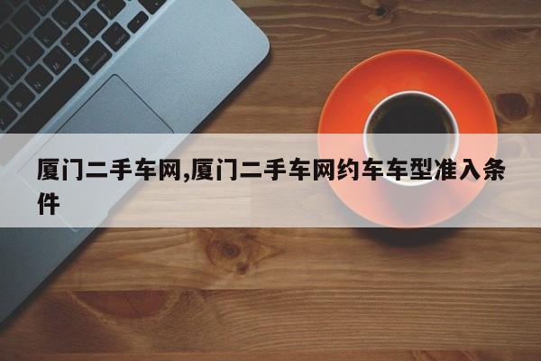 厦门二手车网,厦门二手车网约车车型准入条件