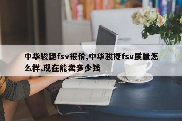 中华骏捷fsv报价,中华骏捷fsv质量怎么样,现在能卖多少钱