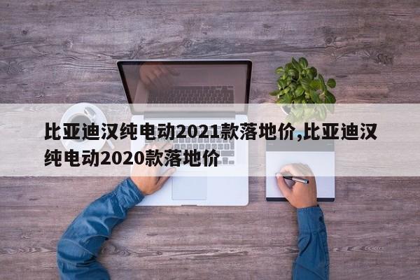 比亚迪汉纯电动2021款落地价,比亚迪汉纯电动2020款落地价