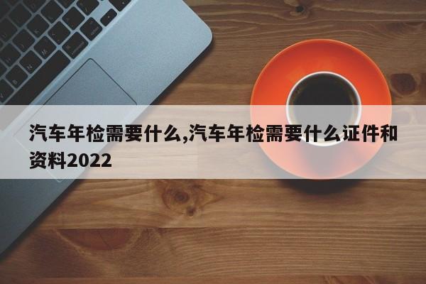 汽车年检需要什么,汽车年检需要什么证件和资料2022