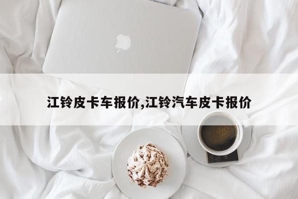 江铃皮卡车报价,江铃汽车皮卡报价