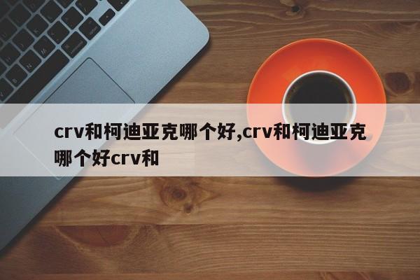 crv和柯迪亚克哪个好,crv和柯迪亚克哪个好crv和