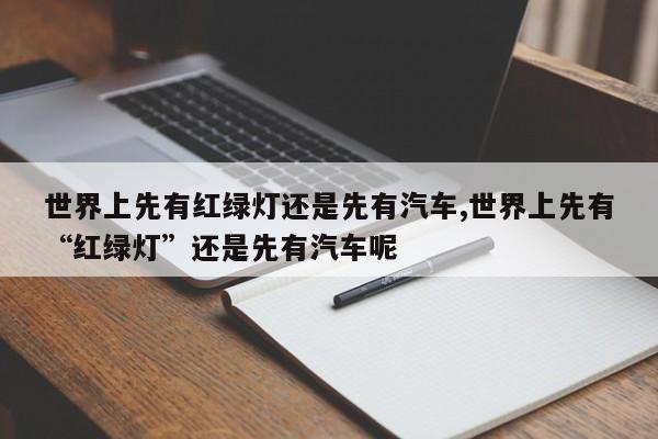 世界上先有红绿灯还是先有汽车,世界上先有“红绿灯”还是先有汽车呢