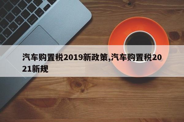 汽车购置税2019新政策,汽车购置税2021新规