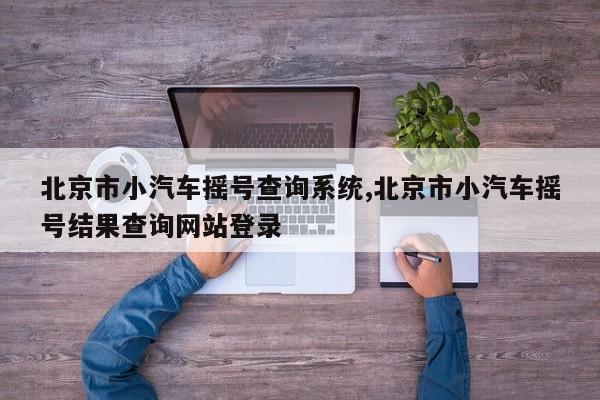 北京市小汽车摇号查询系统,北京市小汽车摇号结果查询网站登录