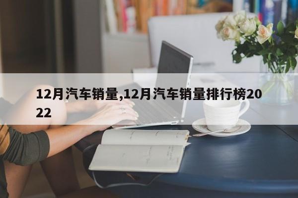 12月汽车销量,12月汽车销量排行榜2022