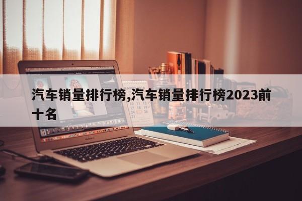 汽车销量排行榜,汽车销量排行榜2023前十名