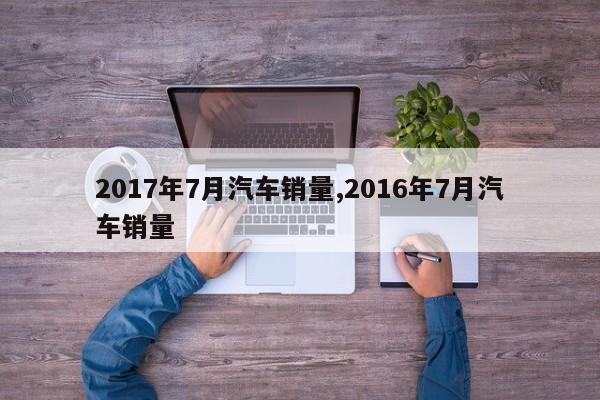 2017年7月汽车销量,2016年7月汽车销量