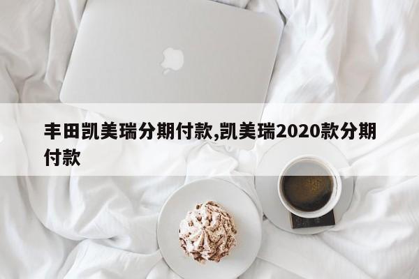 丰田凯美瑞分期付款,凯美瑞2020款分期付款