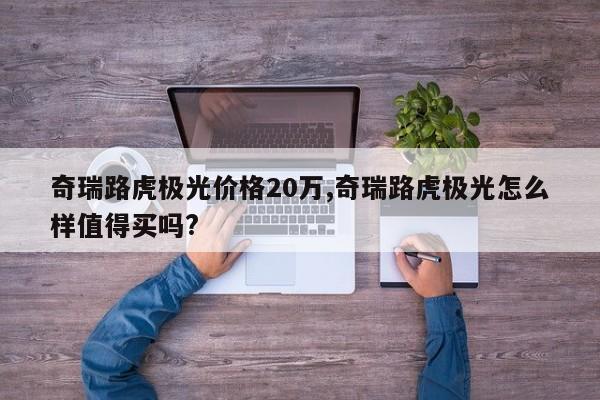 奇瑞路虎极光价格20万,奇瑞路虎极光怎么样值得买吗?