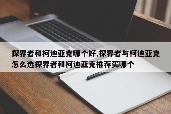 探界者和柯迪亚克哪个好,探界者与柯迪亚克怎么选探界者和柯迪亚克推荐买哪个