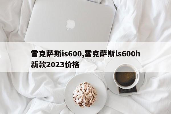 雷克萨斯is600,雷克萨斯ls600h新款2023价格