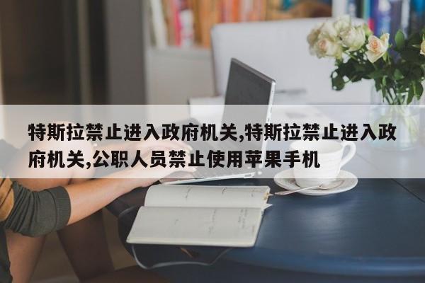 特斯拉禁止进入政府机关,特斯拉禁止进入政府机关,公职人员禁止使用苹果手机