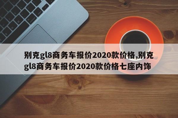 别克gl8商务车报价2020款价格,别克gl8商务车报价2020款价格七座内饰