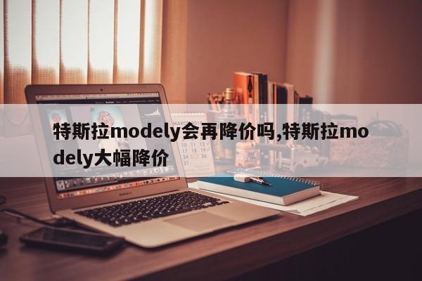 特斯拉modely会再降价吗,特斯拉modely大幅降价