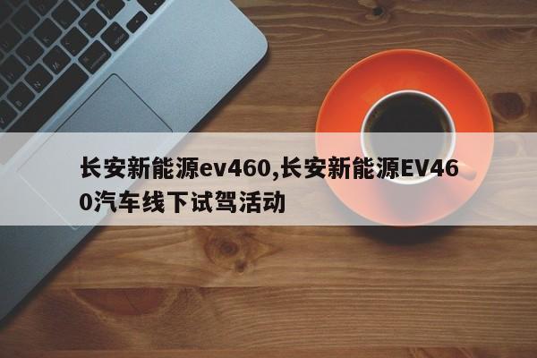 长安新能源ev460,长安新能源EV460汽车线下试驾活动