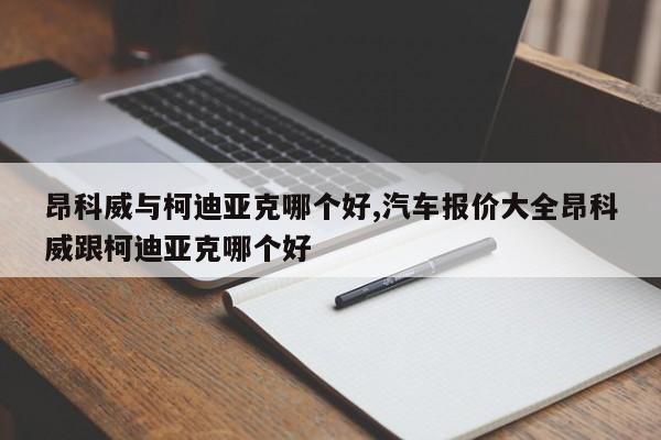 昂科威与柯迪亚克哪个好,汽车报价大全昂科威跟柯迪亚克哪个好