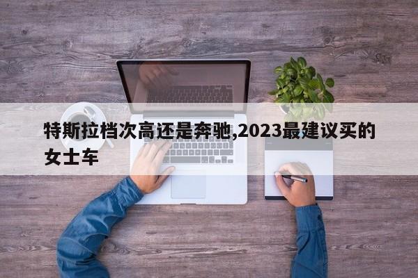 特斯拉档次高还是奔驰,2023最建议买的女士车