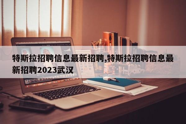 特斯拉招聘信息最新招聘,特斯拉招聘信息最新招聘2023武汉