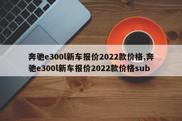 奔驰e300l新车报价2022款价格,奔驰e300l新车报价2022款价格sub