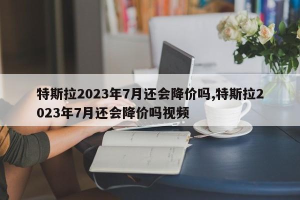 特斯拉2023年7月还会降价吗,特斯拉2023年7月还会降价吗视频