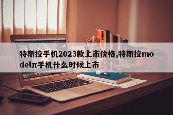 特斯拉手机2023款上市价格,特斯拉modelπ手机什么时候上市