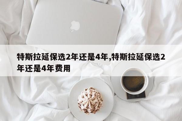 特斯拉延保选2年还是4年,特斯拉延保选2年还是4年费用